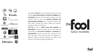 Il sistema di acquisizione voto gestirà la segnalazione asincrona degli eventi, con
                                                                          l’acquisizione voto, la gestione della segnalazione di OK e KO e la gestione real-
                                                                          time della coda di voting



                                                  FASE 1


                                                                                                   Since 2008, The Fool has been developing methods and tools
                                                           Creazione di un sito di raccordo della nuova veste graﬁca con i link degli
                                      Sito MiRispondi.it   Account Facebook, Twitter, YouTube, Foursquare e pubblicazione ultimi
                                                           video.
                                                                                                   that offer social media research, monitoring, intelligence and
                                  e
                    Il Sindaco           Rebranding        Transizione dal concetto-meme di “Letizia Moratti - Persona” al concetto di



                                                                                                   ip-protection services to its broadcasting, agency and public
                                                           “Letizia Moratti Risponde”. Creazione TAB dedicate di concetti speciﬁci e
                                          Facebook
                       la Gente
                                                           Landing Page dedicate.




                                      Rebranding Twitter   Creazione e branding su Twitter e creazione e “feeding” dell’ hashtag

                                          e HashTag                                                institution clients to help them develop marketing and
                                                           #mirispondi e stimolazione della conversazione




                                                                                                   communication strategies (RP2.0, e-reputation analysis, social
http://thefool.it                                                                                  CRM, brand, corporate and product proﬁling and protection,
                                                                                                   innovation studies and architecture).
                                                                                                   The Fool is built on robust social web sampling and
                                                                                                   segmentation methods that allow clients to use social web
                                                                                                   communities as a rich source of research for observing and
                                                                                                   understanding consumer, user and public attitudes. For more
                                                                                                   than 3 years now, The Fool has been seen as a trailblazer in e-
                                                                                                   reputation analysis, social web mapping and insight into the
                                                                                                   dynamics of information spreading and distribution.
 