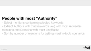 People with most “Authority”
  - Select mentions containing selected keywords
  - Extract Authors with that keywords (+/-) with most retweets/
  mentions and Domains with most LinkBacks
  - Sort by number of mentions for getting most in-topic scenarios




www.thefool.it
 