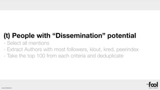 (t) People with “Dissemination” potential
  - Select all mentions
  - Extract Authors with most followers, klout, kred, peerindex
  - Take the top 100 from each criteria and deduplicate




www.thefool.it
 