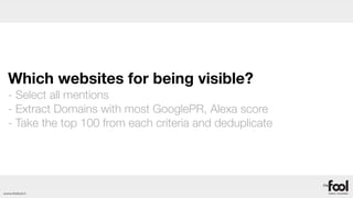 Which websites for being visible?
  - Select all mentions
  - Extract Domains with most GooglePR, Alexa score
  - Take the top 100 from each criteria and deduplicate




www.thefool.it
 