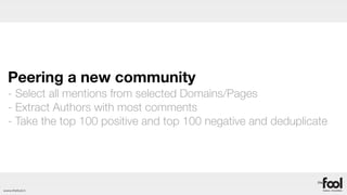 Peering a new community
  - Select all mentions from selected Domains/Pages
  - Extract Authors with most comments
  - Take the top 100 positive and top 100 negative and deduplicate




www.thefool.it
 