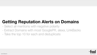 Getting Reputation Alerts on Domains
  - Select all mentions with negative polarity
  - Extract Domains with most GooglePR, alexa, LinkBacks
  - Take the top 10 for each and deduplicate




www.thefool.it
 