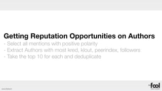 Getting Reputation Opportunities on Authors
  - Select all mentions with positive polarity
  - Extract Authors with most kred, klout, peerindex, followers
  - Take the top 10 for each and deduplicate




www.thefool.it
 