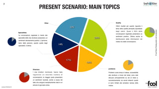 7

                                                    PRESENT SCENARIO: MAIN TOPICS

                                                             Other                                                      Quality

                                                                                                                        Ottimi risultati per quanto riguarda il
                                                                                           23%
                                                                                                                        tema della qualità percepita soprattutto




                                                                                                                                                                   © and Patent Pending system and visualization
                                                                                                                        dagli utenti. Quasi il 65% delle
                 Specialities
                                                                                                                        conversazioni registrate presentano un
                 Le conversazioni registrate in merito alle
                                                                                                                        sentiment positivo. Ottima anche la
                 specialità delle due strutture presentano un                                          28%              distribuzione delle informazioni nel
                 sentiment decisamente positivo. L’opinione,
                                                                                                                        media mix delle conversazioni.
                 tanto delle persone, quanto quella degli
                 specialisti, è ottima.
                                                                               14%




                                                                                         17%
                                                                                                 18%

                                          Directors                                                          problems

                                          I due direttori monitorati, hanno fatto                            Problemi come tempi di attesa, accessibilità
                                          registrare un discreto numero di                                   alle strutture e rincari dei ticket, sono stati
                                          conversazioni; la maggior parte presentano                         discussi principalmente su siti di news e,
                                          un sentiment neutrale, anche a causa del                           successivamente, sui social network; questi
                                          fatto che vengono semplicemente citati in un                       si sono limitati alla semplice ripresa della
                                          articolo di giornale online.                                       notizia.
www.thefool.it
 