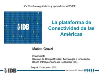 XV Cumbre reguladores y operadores AHCIET




                      La plataforma de
                     Conectividad de las
                         Américas

      Matteo Grazzi

      Economista
      División de Competitividad, Tecnología e Innovación
      Banco Interamericano de Desarrollo (BID)

     Bogotá, 13 de Junio 2012
 