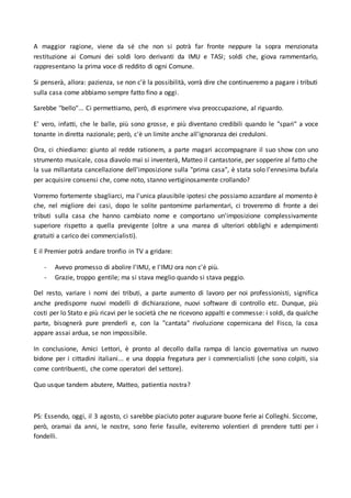 A maggior ragione, viene da sé che non si potrà far fronte neppure la sopra menzionata
restituzione ai Comuni dei soldi loro derivanti da IMU e TASI; soldi che, giova rammentarlo,
rappresentano la prima voce di reddito di ogni Comune.
Si penserà, allora: pazienza, se non c'è la possibilità, vorrà dire che continueremo a pagare i tributi
sulla casa come abbiamo sempre fatto fino a oggi.
Sarebbe "bello"... Ci permettiamo, però, di esprimere viva preoccupazione, al riguardo.
E' vero, infatti, che le balle, più sono grosse, e più diventano credibili quando le "spari" a voce
tonante in diretta nazionale; però, c'è un limite anche all'ignoranza dei creduloni.
Ora, ci chiediamo: giunto al redde rationem, a parte magari accompagnare il suo show con uno
strumento musicale, cosa diavolo mai si inventerà, Matteo il cantastorie, per sopperire al fatto che
la sua millantata cancellazione dell'imposizione sulla "prima casa", è stata solo l'ennesima bufala
per acquisire consensi che, come noto, stanno vertiginosamente crollando?
Vorremo fortemente sbagliarci, ma l'unica plausibile ipotesi che possiamo azzardare al momento è
che, nel migliore dei casi, dopo le solite pantomime parlamentari, ci troveremo di fronte a dei
tributi sulla casa che hanno cambiato nome e comportano un'imposizione complessivamente
superiore rispetto a quella previgente (oltre a una marea di ulteriori obblighi e adempimenti
gratuiti a carico dei commercialisti).
E il Premier potrà andare tronfio in TV a gridare:
- Avevo promesso di abolire l'IMU, e l'IMU ora non c'è più.
- Grazie, troppo gentile; ma si stava meglio quando si stava peggio.
Del resto, variare i nomi dei tributi, a parte aumento di lavoro per noi professionisti, significa
anche predisporre nuovi modelli di dichiarazione, nuovi software di controllo etc. Dunque, più
costi per lo Stato e più ricavi per le società che ne ricevono appalti e commesse: i soldi, da qualche
parte, bisognerà pure prenderli e, con la "cantata" rivoluzione copernicana del Fisco, la cosa
appare assai ardua, se non impossibile.
In conclusione, Amici Lettori, è pronto al decollo dalla rampa di lancio governativa un nuovo
bidone per i cittadini italiani... e una doppia fregatura per i commercialisti (che sono colpiti, sia
come contribuenti, che come operatori del settore).
Quo usque tandem abutere, Matteo, patientia nostra?
PS: Essendo, oggi, il 3 agosto, ci sarebbe piaciuto poter augurare buone ferie ai Colleghi. Siccome,
però, oramai da anni, le nostre, sono ferie fasulle, eviteremo volentieri di prendere tutti per i
fondelli.
 