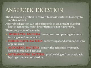 The anaerobicdigestiontoconvertbiomasswastesasbionergytosanitizewastes. Anaerobicdigestion can take placeonly in an air tight chamberkept at temperature notlowerthan 20°c nothigher 65°c. There are 4 typesofbacteria:HYDROLYTIC BACTERIA: break down complexorganicwasteintosugar and aminoacids; 