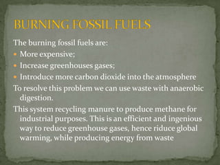 The burningfossilfuels are:   More expensive;  Increasegreenhousesgases;  Introduce more carbondioxideinto the atmosphere Toresolvethisproblemwe can usewastewithanaerobicdigestion. This system recyclingmanureto produce methanefor industrial purposes. Thisisanefficient and ingenious way to reduce greenhousegases, hence riduce global warming, whileproducingenergyfromwaste BURNING FOSSIL FUELS 