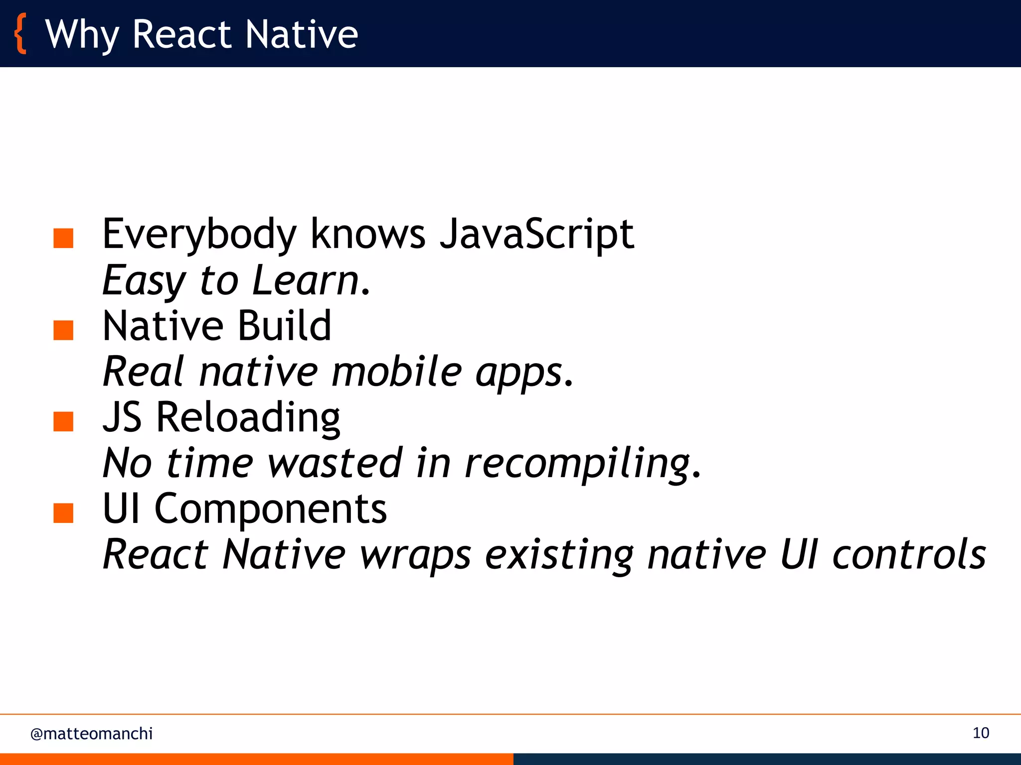 @matteomanchi
■ Everybody knows JavaScript
Easy to Learn.
■ Native Build
Real native mobile apps.
■ JS Reloading
No time wasted in recompiling.
■ UI Components
React Native wraps existing native UI controls
10
Why React Native
 