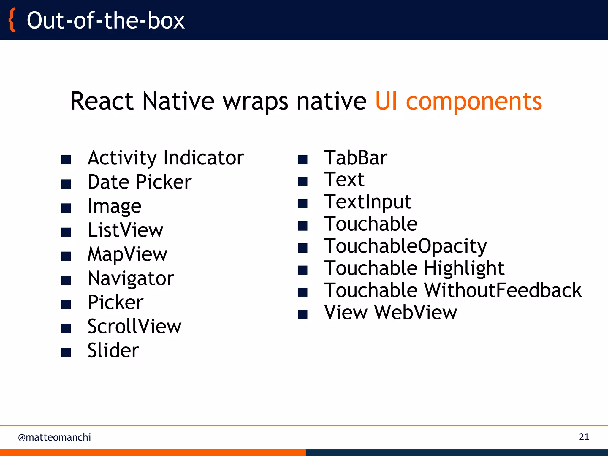 @matteomanchi
React Native wraps native UI components
21
Out-of-the-box
■ TabBar
■ Text
■ TextInput
■ Touchable
■ TouchableOpacity
■ Touchable Highlight
■ Touchable WithoutFeedback
■ View WebView
■ Activity Indicator
■ Date Picker
■ Image
■ ListView
■ MapView
■ Navigator
■ Picker
■ ScrollView
■ Slider
 