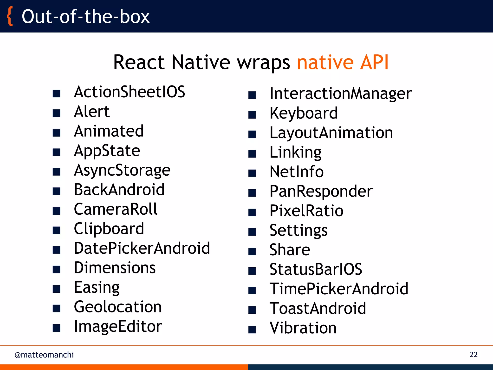 @matteomanchi 22
Out-of-the-box
■ InteractionManager
■ Keyboard
■ LayoutAnimation
■ Linking
■ NetInfo
■ PanResponder
■ PixelRatio
■ Settings
■ Share
■ StatusBarIOS
■ TimePickerAndroid
■ ToastAndroid
■ Vibration
■ ActionSheetIOS
■ Alert
■ Animated
■ AppState
■ AsyncStorage
■ BackAndroid
■ CameraRoll
■ Clipboard
■ DatePickerAndroid
■ Dimensions
■ Easing
■ Geolocation
■ ImageEditor
React Native wraps native API
 