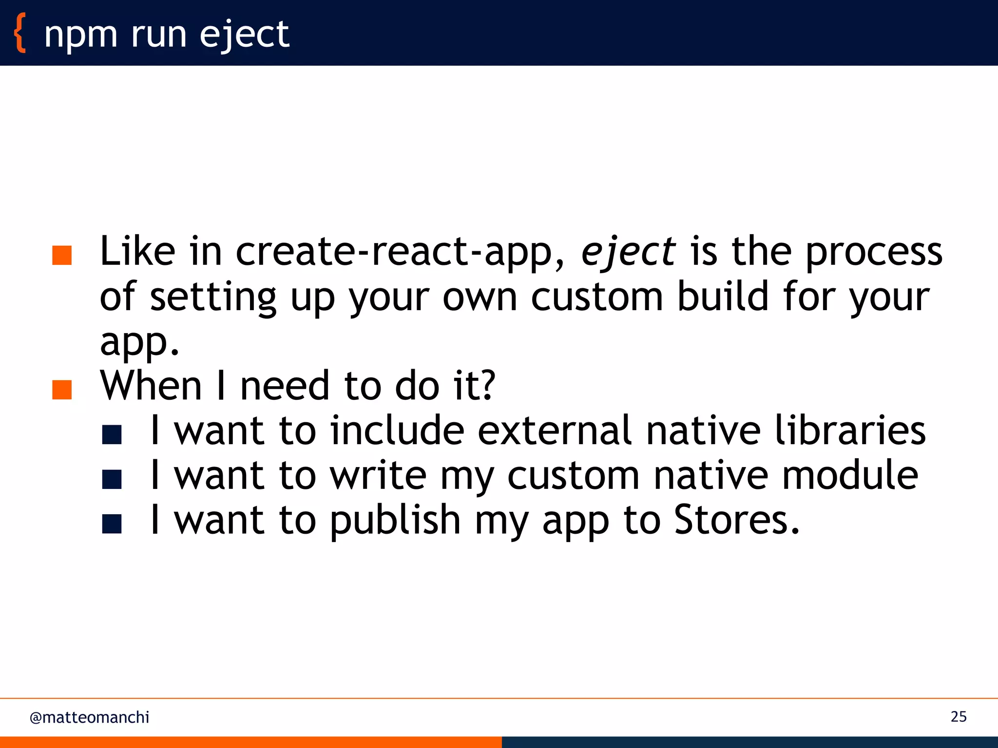 @matteomanchi
■ Like in create-react-app, eject is the process
of setting up your own custom build for your
app.
■ When I need to do it?
■ I want to include external native libraries
■ I want to write my custom native module
■ I want to publish my app to Stores.
25
npm run eject
 