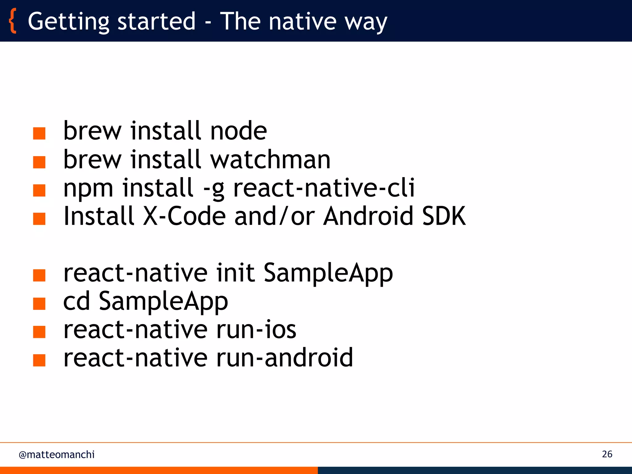 @matteomanchi
■ brew install node
■ brew install watchman
■ npm install -g react-native-cli
■ Install X-Code and/or Android SDK
■ react-native init SampleApp
■ cd SampleApp
■ react-native run-ios
■ react-native run-android
26
Getting started - The native way
 