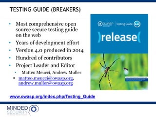 www.owasp.org/index.php/Testing_Guide
• Most comprehensive open
source secure testing guide
on the web
• Years of development effort
• Version 4.0 produced in 2014
• Hundred of contributors
• Project Leader and Editor
• Matteo Meucci, Andrew Muller
 matteo.meucci@owasp.org,
andrew.muller@owasp.org
TESTING GUIDE (BREAKERS)
 