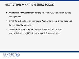 • Awareness on SwSec! From developers to analyst, application owner,
management.
• Hire Information Security managers: Application Security manager and
Privacy Security managers
• Software Security Program: without a program and assigned
responsibilities it is difficult to manage Software Security.
NEXT STEPS: WHAT IS MISSING TODAY?
 