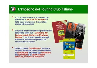 L’impegno del Touring Club Italiano

•   Il TCI è storicamente in prima linea per
    diffondere la CULTURA DEL TURISMO in
    Italia e per promuovere il suo valore
    sociale ed economico


•   In questa direzione vanno le pubblicazioni
    del Centro Studi TCI - L’annuario del
    Turismo e della Cultura, la Rivista del
    Turismo - che si sono posizionate negli
    anni come riferimenti importanti per
    comprendere il settore


•   Nel 2010 nasce TURISMONITOR, un nuovo
    progetto editoriale che si pone l’obiettivo
    di COMUNICARE il turismo agli OPERATORI,
    alle ISTITUZIONI e ai MEDIA IN MODO
    SEMPLICE, SINTETICO E IMMEDIATO
 