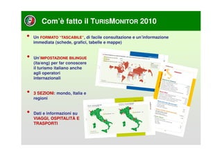 Com’è fatto il TURISMONITOR 2010

•   Un FORMATO “TASCABILE”, di facile consultazione e un’informazione
    immediata (schede, grafici, tabelle e mappe)


•   Un’IMPOSTAZIONE BILINGUE
    (ita/eng) per far conoscere
    il turismo italiano anche
    agli operatori
    internazionali


•   3 SEZIONI: mondo, Italia e
    regioni


•   Dati e informazioni su
    VIAGGI, OSPITALITÀ E
    TRASPORTI
 