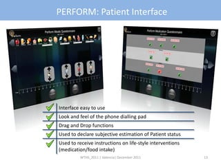 PERFORM: Patient Interface




Interface easy to use
Look and feel of the phone dialling pad
Drag and Drop functions
Used to declare subjective estimation of Patient status
Used to receive instructions on life-style interventions
(medication/food intake)
         WTHS_2011 | Valencia| December 2011               13
 