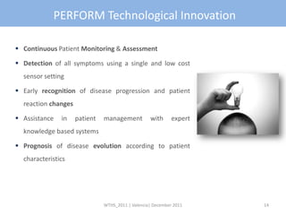 PERFORM Technological Innovation

 Continuous Patient Monitoring & Assessment

 Detection of all symptoms using a single and low cost
  sensor setting

 Early recognition of disease progression and patient
  reaction changes

 Assistance   in    patient   management          with      expert
  knowledge based systems

 Prognosis of disease evolution according to patient
  characteristics




                               WTHS_2011 | Valencia| December 2011    14
 