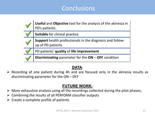 Conclusions

                  Useful and Objective tool for the analysis of the akinesia in
                  PD’s patients.
                  Suitable for clinical practice
                  Support health professionals in the diagnosis and follow-
                  up of PD patients
                  PD patients’ quality of life improvement
                  Discriminating parameter for the ON – OFF condition

                                       DATA:
 Recording of one patient during 4h and are focused only in the akinesia results as
  discriminating parameter for the ON – OFF

                                   FUTURE WORK:
 More exhaustive analysis using all the recordings collected during the pilot phases;
 Combining the results of all PERFORM classifier outputs
 Create a complete profile of patients

                                WTHS_2011 | Valencia| December 2011                      21
 