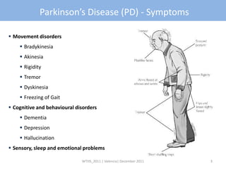 Parkinson’s Disease (PD) - Symptoms

 Movement disorders
     Bradykinesia
     Akinesia
     Rigidity
     Tremor
     Dyskinesia
     Freezing of Gait
 Cognitive and behavioural disorders
     Dementia
     Depression
     Hallucination
 Sensory, sleep and emotional problems

                              WTHS_2011 | Valencia| December 2011   3
 