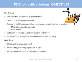 PD & p-Health solutions: OBJECTIVES

Short Term
• 24h objective assessment of patient status
• Detection of dosage wearing-off
• Adjustment of therapy according to personal characteristics and reaction
   • Medication schedule/dosage
   • Food Intake
• Detection of changes in patient reaction to therapy
• All patient info at-a-glance and detailed info one-click away
Long Term
• Objective therapy assessment
• Analysis of symptoms progression in time
• Recognition of changes in therapeutic response


                              WTHS_2011 | Valencia| December 2011            8
 