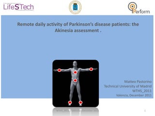Remote daily activity of Parkinson’s disease patients: the
                 Akinesia assessment .




                                                                    Matteo Pastorino
                                                        Technical University of Madrid
                                                                          WTHS_2011
                                                               Valencia, December 2011



                  WTHS_2011 | Valencia| December 2011                            1
 