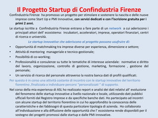 Il Progetto Startup di Confindustria Firenze
Confindustria Firenze ha promosso un progetto per stimolare e sostenere la nascita e delle nuove
imprese come Start Up e PMI Innovative, con servizi dedicati e con l’iscrizione gratuita per i
primi 2 anni.
Le startup iscritte a Confindustria Firenze entrano a fare parte di un network a cui aderiscono i
principali attori dell’ ecosistema: incubatori, acceleratori, imprese, operatori finanziari, centri
di ricerca e università.
Le startup innovative che aderiscono al progetto possono usufruire di:
• Opportunità di matchmaking tra imprese diverse per esperienza, dimensione e settore;
• Attività di mentoring manageriale e tecnico-gestionale;
• Possibilità di co-working;
• Professionalità e consulenze su tutte le tematiche di interesse aziendale: normative e diritto
del lavoro, organizzazione, controllo di gestione, marketing, formazione , gestione del
personale;
• Un servizio di ricerca del personale attraverso la nostra banca dati di profili qualificati.
Per questo è in corso una attività costante di incontro con le startup innovative del territorio
fiorentino ,finalizzata a individuare percorsi “personalizzati “ di supporto.
Nel corso della mia esperienza di ASL ho realizzato report e analisi dei dati relativi all’ evoluzione
del fenomeno delle startup innovative a livello nazionale e locale, utilizzando dati pubblici
ufficiali forniti dal Registro Imprese e da specifiche banche dati. Ho partecipato ad incontri
con alcune startup del territorio fiorentino in cui ho approfondito la conoscenza delle
caratteristiche e dei fabbisogni di questa particolare tipologia di azienda. Ho collaborato
all’individuazione e alla diffusione delle opportunità che l’ ecosistema rende disponibili per il
sostegno dei progetti promossi dalle startup e dalle PMI innovative.
 