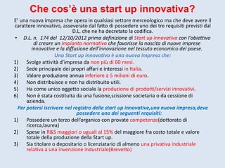 Che cos’è una start up innovativa?
E’ una nuova impresa che opera in qualsiasi settore merceologico ma che deve avere il
carattere innovativo, asseverato dal fatto di possedere uno dei tre requisiti previsti dal
D.L. che ne ha decretato la codifica.
• D.L. n. 174 del 12/10/2012 prima definizione di Start up innovativa con l’obiettivo
di creare un impianto normativo che favorisse la nascita di nuove imprese
innovative e la diffusione dell’innovazione nel tessuto economico del paese.
Una Start up innovativa è una nuova impresa che:
1) Svolge attività d’impresa da non più di 60 mesi.
2) Sede principale dei propri affari e interessi in Italia.
3) Valore produzione annua inferiore a 5 milioni di euro.
4) Non distribuisce e non ha distribuito utili.
5) Ha come unico oggetto sociale la produzione di prodotti/servizi innovativi.
6) Non è stata costituita da una fusione,scissione societaria o da cessione di
azienda.
Per potersi iscrivere nel registro delle start up innovative,una nuova impresa,deve
possedere uno dei seguenti requisiti:
1) Possedere un terzo dell’organico con provate competenze(dottorato di
ricerca,laurea)
2) Spese in R&S maggiori o uguali al 15% del maggiore fra costo totale e valore
totale della produzione della Start up.
3) Sia titolare o depositario o licenziatario di almeno una privativa industriale
relativa a una invenzione industriale(Brevetto)
 