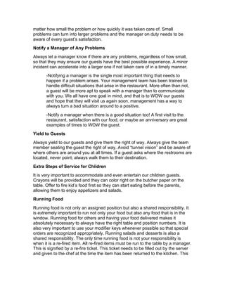 matter how small the problem or how quickly it was taken care of. Small
problems can turn into larger problems and the manager on duty needs to be
aware of every guest’s satisfaction.
Notify a Manager of Any Problems
Always let a manager know if there are any problems, regardless of how small,
so that they may ensure our guests have the best possible experience. A minor
incident can accelerate into a larger one if not taken care of in a timely manner.
-Notifying a manager is the single most important thing that needs to
happen if a problem arises. Your management team has been trained to
handle difficult situations that arise in the restaurant. More often than not,
a guest will be more apt to speak with a manager than to communicate
with you. We all have one goal in mind, and that is to WOW our guests
and hope that they will visit us again soon, management has a way to
always turn a bad situation around to a positive.
-Notify a manager when there is a good situation too! A first visit to the
restaurant, satisfaction with our food, or maybe an anniversary are great
examples of times to WOW the guest.
Yield to Guests
Always yield to our guests and give them the right of way. Always give the team
member seating the guest the right of way. Avoid “tunnel vision” and be aware of
where others are around you at all times. If a guest asks where the restrooms are
located, never point; always walk them to their destination.
Extra Steps of Service for Children
It is very important to accommodate and even entertain our children guests.
Crayons will be provided and they can color right on the butcher paper on the
table. Offer to fire kid’s food first so they can start eating before the parents,
allowing them to enjoy appetizers and salads.
Running Food
Running food is not only an assigned position but also a shared responsibility. It
is extremely important to run not only your food but also any food that is in the
window. Running food for others and having your food delivered makes it
absolutely necessary to always have the right table and position numbers. It is
also very important to use your modifier keys whenever possible so that special
orders are recognized appropriately. Running salads and desserts is also a
shared responsibility. The only time running food is not your responsibility is
when it is a re-fired item. All re-fired items must be run to the table by a manager.
This is signified by a re-fire ticket. This ticket needs to be filled out by the server
and given to the chef at the time the item has been returned to the kitchen. This
 
