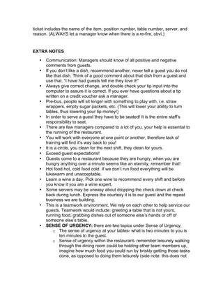 ticket includes the name of the item, position number, table number, server, and
reason. (ALWAYS let a manager know when there is a re-fire, obvi.)
EXTRA NOTES
• Communication: Managers should know of all positive and negative
comments from guests.
• If you don’t like a dish, recommend another, never tell a guest you do not
like that dish. Think of a good comment about that dish from a guest and
use that. “I have had guests tell me they love it!”
• Always give correct change, and double check your tip input into the
computer to assure it is correct. If you ever have questions about a tip
written on a credit voucher ask a manager.
• Pre-bus, people will sit longer with something to play with, i.e. straw
wrappers, empty sugar packets, etc. (This will lower your ability to turn
tables, thus lowering your tip money!)
• In order to serve a guest they have to be seated! It is the entire staff’s
responsibility to seat.
• There are few managers compared to a lot of you, your help is essential to
the running of the restaurant.
• You will work with everyone at one point or another, therefore lack of
training will find it’s way back to you!
• It is a circle, you clean for the next shift, they clean for yours.
• Exceed guest expectations!
• Guests come to a restaurant because they are hungry, when you are
hungry anything over a minute seems like an eternity, remember that!
• Hot food hot, cold food cold. If we don’t run food everything will be
lukewarm and unacceptable.
• Learn a wine a day. Pick one wine to recommend every shift and before
you know it you are a wine expert.
• Some servers may be uneasy about dropping the check down at check
back during lunch. Express the courtesy it is to our guest and the repeat
business we are building.
• This is a teamwork environment. We rely on each other to help service our
guests. Teamwork would include: greeting a table that is not yours,
running food, grabbing dishes out of someone else’s hands or off of
someone else’s table.
• SENSE OF URGENCY: there are two topics under Sense of Urgency;
o The sense of urgency at your tables- what is two minutes to you is
ten minutes to the guest.
o Sense of urgency within the restaurant- remember leisurely walking
through the dining room could be holding other team members up,
imagine how much food you could run by briskly getting those tasks
done, as opposed to doing them leisurely (side note: this does not
 
