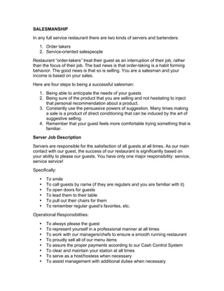 SALESMANSHIP
In any full service restaurant there are two kinds of servers and bartenders:
1. Order takers
2. Service-oriented salespeople
Restaurant “order-takers” treat their guest as an interruption of their job, rather
than the focus of their job. The bad news is that order-taking is a habit forming
behavior. The good news is that so is selling. You are a salesman and your
income is based on your sales.
Here are four steps to being a successful salesman:
1. Being able to anticipate the needs of your guests
2. Being sure of the product that you are selling and not hesitating to inject
that personal recommendation about a product.
3. Constantly use the persuasive powers of suggestion. Many times making
a sale is a product of direct conditioning that can be induced by the art of
suggestive selling.
4. Remember that your guest feels more comfortable trying something that is
familiar.
Server Job Description
Servers are responsible for the satisfaction of all guests at all times. As our main
contact with our guest, the success of our restaurant is significantly based on
your ability to please our guests. You have only one major responsibility: service,
service service!
Specifically:
• To smile
• To call guests by name (if they are regulars and you are familiar with it)
• To open doors for guests
• To lead them to their table
• To pull out their chairs for them
• To remember regular guest’s favorites, etc.
Operational Responsibilities:
• To always please the guest
• To represent yourself in a professional manner at all times
• To work with our managers/chefs to ensure a smooth running restaurant
• To proudly sell all of our menu items
• To assure the proper payments according to our Cash Control System
• To clear and maintain your station at all times
• To serve as a host/hostess when necessary
• To assist management with additional duties when necessary
 