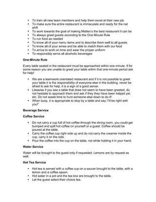 • To train all new team members and help them excel at their new job
• To make sure the entire restaurant is immaculate and ready for the net
shift
• To work towards the goal of making Matteo’s the best restaurant it can be
• To always greet guests according to the One Minute Rule
• To run food as needed
• To know all of your menu items and to describe them well to all guests
• To know all of your wines and be able to match them with our food
• To arrive to work on time and wear the proper uniform
• To responsibly serve all alcoholic beverages
One-Minute Rule
Every table seated in the restaurant must be approached within one minute. If for
some reason you are unable to greet your table within that one-minute period ask
for help!
• We are a teamwork orientated restaurant and if it is not possible to greet
your table it is the responsibility of everyone else in the building, never be
afraid to ask for help, it is a sign of a good server.
• Likewise if you see a table that does not seem to have been greeted, do
not hesitate to approach them and ask if they they have been helped yet,
etc. Do not waste time to hunt someone else down to do it!
• When busy, it is appropriate to stop by a table and say,“I’ll be right with
you!”
Beverage Service
Coffee Service
• Do not carry a cup full of hot coffee through the dining room, you could get
bumped and spill hot coffee on yourself or a guest. Coffee should be
poured at the table.
• Carry the coffee cup right side up and do not carry the creamer inside the
cup, carry it on the side.
• Pour the coffee into the cup on the table, not while holding it in your hand.
Water Service
Water will be brought to the guest only if requested. Lemons are by request as
well.
Hot Tea Service
• Hot tea is served with a coffee cup on a saucer brought to the table, with a
lemon and a coffee spoon.
• Hot water in a pot and the tea box are brought to the table.
• Let the guest select their choice tea.
 