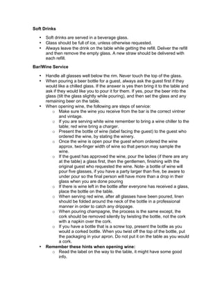 Soft Drinks
• Soft drinks are served in a beverage glass.
• Glass should be full of ice, unless otherwise requested.
• Always leave the drink on the table while getting the refill. Deliver the refill
and then remove the empty glass. A new straw should be delivered with
each refill.
Bar/Wine Service
• Handle all glasses well below the rim. Never touch the top of the glass.
• When pouring a beer bottle for a guest, always ask the guest first if they
would like a chilled glass. If the answer is yes then bring it to the table and
ask if they would like you to pour it for them. If yes, pour the beer into the
glass (tilt the glass slightly while pouring), and then set the glass and any
remaining beer on the table.
• When opening wine, the following are steps of service:
o Make sure the wine you receive from the bar is the correct vintner
and vintage.
o If you are serving white wine remember to bring a wine chiller to the
table; red wine bring a charger.
o Present the bottle of wine (label facing the guest) to the guest who
ordered the wine, by stating the winery.
o Once the wine is open pour the guest whom ordered the wine
approx. two-finger width of wine so that person may sample the
wine.
o If the guest has approved the wine, pour the ladies (if there are any
at the table) a glass first, then the gentlemen, finishing with the
original guest who requested the wine. Note- a bottle of wine will
pour five glasses, if you have a party larger than five, be aware to
under pour so the final person will have more than a drop in their
glass when you are done pouring
o If there is wine left in the bottle after everyone has received a glass,
place the bottle on the table.
o When serving red wine, after all glasses have been poured, linen
should be folded around the neck of the bottle in a professional
manner in order to catch any drippage.
o When pouring champagne, the process is the same except, the
cork should be removed silently by twisting the bottle, not the cork
with a napkin over the cork.
o If you have a bottle that is a screw top, present the bottle as you
would a corked bottle. When you twist off the top of the bottle, put
the packaging in your apron. Do not put it on the table as you would
a cork.
• Remember these hints when opening wine:
o Read the label on the way to the table, it might have some good
info.
 