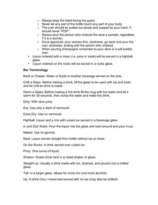 o Always keep the label facing the guest.
o Never let any part of the bottle touch any part of your body.
o The cork should be pulled out slowly and cupped by your hand. It
should never “POP”.
o Always pour the person who ordered the wine a sample, regardless
if it is a woman.
o Once approved, pour women first, clockwise, go back and pour the
men clockwise, ending with the person who ordered.
o When pouring champagne remember to pour slow or it will bubble
over.
• Liquor ordered with a mixer (i.e. juice or soda) will be served in a highball
glass
• Liquor ordered on the rocks will be served in a rocks glass
Bar Terminology
Back or Chaser: Water or Soda or another beverage served on the side.
Chill a Glass: Before making a drink, fill the glass to be used with ice and soda
and let chill as drink is made.
Warm a Glass: Before making a hot drink fill the mug with hot water and let it
warm for 30 seconds, then dump the water and make the drink.
Dirty: With olive juice.
Dry: Use only a dash of vermouth.
Extra Dry: Use no vermouth.
Highball: Liquor and a mix with cubed ice served in a beverage glass
In and Out/ Wash: Pour the liquor into the glass and swirl around and pour it out.
Naked: Use no garnish.
Neat: Liquor served straight from bottle without ice or mixer.
On the Rocks: A drink served over cubed ice.
Pony: One ounce of liquid.
Shaken: Shake drink hard in a metal shaker or glass.
Straight up: Usually a drink made with ice, strained, and poured into a chilled
glass.
Tall: In a larger glass, allows for more mix (not more alcohol).
Up: A drink (2oz.) mixed and served with no ice (may also be chilled).
 