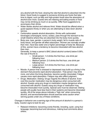 any alcohol with the food, slowing the rate that alcohol is absorbed into the
blood. Good foods to suggest to someone drinking are foods that take
time to digest, such as fatty and high-protein foods slow the absorption of
alcohol even more. Guests who are relaxing and eating snacks or food
may not be drinking as much or as quickly. Offer food suggestions to
accompany their drinks.
• Water dilutes alcohol and relieves thirst. Water should be offered when a
guest appears thirsty or when you are attempting to slow down alcohol
service.
• Carbonation speeds alcohol absorption. Drinks with carbonated
beverages (champagne, tonics, sodas), pass through the stomach to the
small intestine where they are absorbed into the body more quickly.
• Body size, type, gender- a person’s body weight, fat to muscle ratio of
body tissue, and gender all affect absorption. Women are normally smaller
than men, have less water and a higher percentage of body fat. Because
of this, women have a tendency to become intoxicated with less alcohol
than men.
Generally, to keep a person’s BAC (blood alcohol content) below 0.08%,
the rule of thumb is:
o Small person: 1-2 drinks the first hour, one drink per
following hour.
o Medium person: 2-3 drinks the first hour, one drink per
following hour.
o Large person: 3-4 drinks the first hour, one drink per
following hour.
• Moods- A person that is stressed or depressed may build up a lining in the
stomach that prevents rapid alcohol absorption. That person may drink
more, and when the lining dissolves, become quickly intoxicated. Fatigue
causes more rapid absorption. Fatigue may also affect judgment.
• Drugs, Medication, Dieting- Drugs magnify the effects of alcohol. Even
over-the-counter medication may be dangerous when consumed with
alcohol. Guests using any drugs or medication maybe dangerous when
consumed with alcohol. Guests using any drugs or medication may
become intoxicated more quickly. Special care must be observed. Dieting
people will usually have less food in their systems and become intoxicated
quickly. All of the areas above indicate a “high risk” when consuming
alcohol, and servers/bartenders should exercise extra caution when
serving guests under any of these conditions.
Changes in behavior are a warning sign of the amount of alcohol in a person’s
body. Caution signs to look for are:
• Relaxed inhibitions: becoming overly-friendly, brooding, quiet, using foul
language, becoming loud and obnoxious, making loud comments about
others.
 