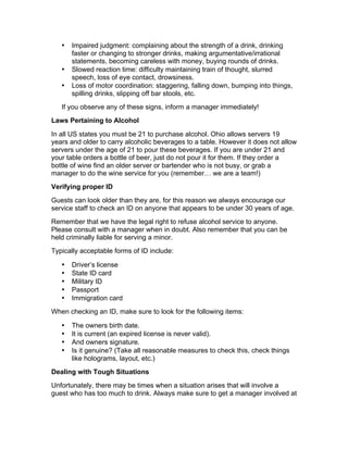 • Impaired judgment: complaining about the strength of a drink, drinking
faster or changing to stronger drinks, making argumentative/irrational
statements, becoming careless with money, buying rounds of drinks.
• Slowed reaction time: difficulty maintaining train of thought, slurred
speech, loss of eye contact, drowsiness.
• Loss of motor coordination: staggering, falling down, bumping into things,
spilling drinks, slipping off bar stools, etc.
If you observe any of these signs, inform a manager immediately!
Laws Pertaining to Alcohol
In all US states you must be 21 to purchase alcohol. Ohio allows servers 19
years and older to carry alcoholic beverages to a table. However it does not allow
servers under the age of 21 to pour these beverages. If you are under 21 and
your table orders a bottle of beer, just do not pour it for them. If they order a
bottle of wine find an older server or bartender who is not busy, or grab a
manager to do the wine service for you (remember… we are a team!)
Verifying proper ID
Guests can look older than they are, for this reason we always encourage our
service staff to check an ID on anyone that appears to be under 30 years of age.
Remember that we have the legal right to refuse alcohol service to anyone.
Please consult with a manager when in doubt. Also remember that you can be
held criminally liable for serving a minor.
Typically acceptable forms of ID include:
• Driver’s license
• State ID card
• Military ID
• Passport
• Immigration card
When checking an ID, make sure to look for the following items:
• The owners birth date.
• It is current (an expired license is never valid).
• And owners signature.
• Is it genuine? (Take all reasonable measures to check this, check things
like holograms, layout, etc.)
Dealing with Tough Situations
Unfortunately, there may be times when a situation arises that will involve a
guest who has too much to drink. Always make sure to get a manager involved at
 
