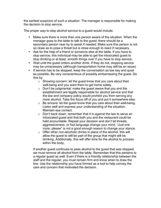 the earliest suspicion of such a situation. The manager is responsible for making
the decision to stop service.
The proper way to stop alcohol service to a guest would include:
• Make sure there is more than one person aware of the situation. When the
manager goes to the table to talk to the guest, there should be a
secondary person near by to assist if needed. Make sure this person is not
so close as to pose a threat but is close enough to react if necessary.
• Ask for the help of a friend or someone else at the table. If you have to
stop service, this individual may be able to get the intoxicated guest to
stop drinking or at least, smooth things over if you have to stop service.
• Wait until the guest orders another drink. If they do not, stopping service
may be unnecessary (although transportation home may still be an issue).
• If service has to be stopped, keep the conversation as low key and quiet
as possible. Be very conscientious of possibly embarrassing the guest. Do
this by:
o Showing concern: let the guest know that you care about their
well-being and you want them to get home safely.
o Don’t be judgmental: make the guest aware that you and the
establishment are legally responsible for alcohol service and that
the law and company policy would prohibit you from serving any
more alcohol. Take the focus off of you and put it somewhere else.
o Be sincere: let the guest know that you care about their well-being.
Listen well and express your understanding of the situation.
Maintain eye contact.
o Don’t back down: remember that it is against the law to serve an
intoxicated guest and that both you and the restaurant could be
held accountable. Repeat your decision and don’t let threats,
aggressiveness, or foul language change your mind. “Just one
more, please” is not a good enough reason to change your stance.
o Offer other non-alcoholic drinks in place of the alcohol: this will
allow the guest to still be part of the group that might still be
drinking. Additionally, this will offer time for the alcohol to process
within the body.
If another guest continues to pass alcohol to the guest that was stopped,
we must remove all alcohol from the table. Remember that this pertains to
a regular guest as well. Even if there is a friendly relationship between the
staff and the regular, you must remain firm and know when to draw the
line. Use the relationship you have formed as a tool to help convey the
care and concern that motivated the decision.
 