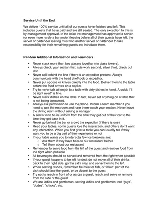 Service Until the End
We deliver 100% service until all of our guests have finished and left. This
includes guests that have paid and are still seated. The only exception to this is
by management approval. In the case that management has approved a server
(or even more rarely a bartender) leaving before all of their guests have left, the
server or bartender leaving must find another server or bartender to take
responsibility for their remaining guests and introduce them.
Random Additional Information and Reminders
• Never stack more than two glasses together (no glass towers).
• Always check your section first, side work second, silver third, check out
last.
• Never call behind the line if there is an expeditor present. Always
communicate with the head chef/cook or expeditor.
• Never put spoons or knives directly into the food. Deliver them to the table
before the food arrives on a napkin.
• Try to never talk at length to a table with dirty dishes in hand. A quick ‘I’ll
be right over!” is fine.
• Never stack dishes on the table. In fact, never set anything on a table that
is not being consumed.
• Always ask permission to use the phone. Inform a team member if you
need to use the restroom and have them watch your section. Never leave
the dining room without asking a manager.
• A server is to be in uniform from the time they get out of their car to the
time they get back in it.
• Never go behind the bar or crowd the expeditor (if there is one)
• Read your tables, some guests love the interaction, and others don’t want
any interaction. When you first greet a table you can usually tell if they
want you to be a big part of their experience or not
• If your table wants you to interact a few ice breakers are:
o Ask them if they have been to our restaurant before
o Tell them about our restaurant
• Remember to serve food from the left of the guest and remove food from
the right when possible
• All beverages should be served and removed from the right when possible
• If your guest happens to be left handed, do not move all of their drinks
back to their right side, go the extra step and serve them to the left.
• When serving dishes, remember the meat or fish, or “main” part of the
dish should face the guest, or be closest to the guest
• Try not to reach in front of or across a guest, reach and serve or remove
from the side of the guest
• We are ladies and gentleman, serving ladies and gentlemen, not “guys”,
“dudes”, “chicks”, etc.
 