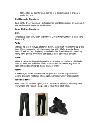 • Remember our goal for lunch service is to get our guests in and out in
under and hour
Host/Bartender Standards:
Black pants, dressy black top. Hostesses may wear black dresses on approval. A
neat, professional appearance is important.
Server Uniform Standards
Shirt:
Long sleeve black shirt, clean and lint free. Guy’s shirts must have a collar (long
sleeve polo).
Pants:
All black- no faded, stirrups, stretch or denim. Pants much reach to the top of the
shoe. We recommend a cotton/poly blend that will not fade as easily. Pants
should fit well and not cling tightly to the body. Just like with the shirt no wrinkly,
messy pants please. If you have belt loops, a black belt should be worn.
Shoes:
All black, clean, and in good shape with rubber soles. No platforms, high heels,
boots, or open toed or topped shoes. If we can see your socks they must be
black. Otherwise nothing too flashy, crazy, or bright.
Apron:
In addition you will be provided with an apron that you are responsible for
keeping clean and neat at all times (again, no messy wrinkly ones please!)
Additional Items:
Pens, wine key, crumber, lighter, and a $25.00 bank of change are also part of
your uniform and you will be expected to have these at all times.
 