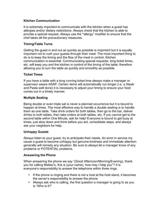 Kitchen Communication
It is extremely important to communicate with the kitchen when a guest has
allergies and/or dietary restrictions. Always check that the kitchen is able to
provide a special request. Always use the “allergy” modifier to ensure that the
chef takes all the precautionary measures.
Timing/Table Turns
Getting the guest in and out as quickly as possible is important but it is equally
important not to rush your guests through their meal. The most important thing to
do is to keep the timing and the flow of the meal in control. Kitchen
communication is essential. Communicating special requests, long ticket times,
etc. will keep you and the kitchen in control of the timing of the table; therefore
allowing you to turn the table as quickly and smoothly as possible.
Ticket Times
If you have a table with a long running ticket time always make a manager or
supervisor aware ASAP. Certain items will automatically run longer (i.e. a Steak
and Pasta well done) it is necessary to adjust your timing to ensure your food
comes out in a timely manner.
Multiple Seating
Being double or even triple sat is never a planned occurrence but it is bound to
happen at times. The most effective way to handle a double seating is to handle
them as one table. Take drink orders for both tables, then go to the bar, deliver
drinks to both tables, then take orders at both tables, etc. If you cannot get to the
second table within One Minute, ask for help! Everyone is bound to get busy at
times- just slow down and think before you act, consolidate steps, and always
ask your neighbors for help.
Unhappy Guests
Always listen to your guest, try to anticipate their needs. An error in service my
cause a guest to become unhappy but genuine kindness and immediate attention
generally will remedy any situation. Be sure to always let a manager know of any
problems or POTENTIAL problems.
Answering the Phone
When answering the phone we say “(Good Afternoon/Morning/Evening), thank
you for calling Matteo’s, this is (your name), how may I help you”? It is
everyone’s responsibility to answer the telephone within three rings.
• If the phone is ringing and there is not a host at the host stand, it becomes
the server’s responsibility to answer the phone.
• Always ask who is calling, the first question a manager is going to as you
is “Who is it?”
 