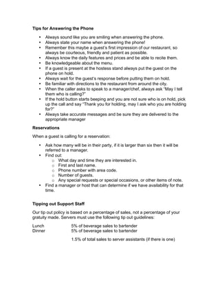 Tips for Answering the Phone
• Always sound like you are smiling when answering the phone.
• Always state your name when answering the phone!
• Remember this maybe a guest’s first impression of our restaurant, so
always be courteous, friendly and patient as possible.
• Always know the daily features and prices and be able to recite them.
• Be knowledgeable about the menu.
• If a guest is present at the hostess stand always put the guest on the
phone on hold.
• Always wait for the guest’s response before putting them on hold.
• Be familiar with directions to the restaurant from around the city.
• When the caller asks to speak to a manager/chef, always ask “May I tell
them who is calling?”
• If the hold button starts beeping and you are not sure who is on hold, pick
up the call and say “Thank you for holding, may I ask who you are holding
for?”
• Always take accurate messages and be sure they are delivered to the
appropriate manager
Reservations
When a guest is calling for a reservation:
• Ask how many will be in their party, if it is larger than six then it will be
referred to a manager.
• Find out:
o What day and time they are interested in.
o First and last name.
o Phone number with area code.
o Number of guests.
o Any special requests or special occasions, or other items of note.
• Find a manager or host that can determine if we have availability for that
time.
Tipping out Support Staff
Our tip out policy is based on a percentage of sales, not a percentage of your
gratuity made. Servers must use the following tip out guidelines:
Lunch 5% of beverage sales to bartender
Dinner 5% of beverage sales to bartender
1.5% of total sales to server assistants (if there is one)
 