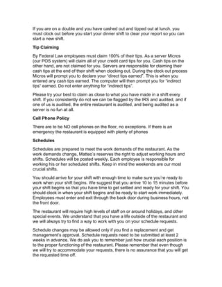 If you are on a double and you have cashed out and tipped out at lunch, you
must clock out before you start your dinner shift to clear your report so you can
start a new shift.
Tip Claiming
By Federal Law employees must claim 100% of their tips. As a server Micros
(our POS system) will claim all of your credit card tips for you. Cash tips on the
other hand, are not claimed for you. Servers are responsible for claiming their
cash tips at the end of their shift when clocking out. During the clock out process
Micros will prompt you to declare your “direct tips earned”. This is when you
entered any cash tips earned. The computer will then prompt you for “indirect
tips” earned. Do not enter anything for “indirect tips”.
Please try your best to claim as close to what you have made in a shift every
shift. If you consistently do not we can be flagged by the IRS and audited, and if
one of us is audited, the entire restaurant is audited, and being audited as a
server is no fun at all.
Cell Phone Policy
There are to be NO cell phones on the floor, no exceptions. If there is an
emergency the restaurant is equipped with plenty of phones
Schedules
Schedules are prepared to meet the work demands of the restaurant. As the
work demands change, Matteo’s reserves the right to adjust working hours and
shifts. Schedules will be posted weekly. Each employee is responsible for
working his or her scheduled shifts. Keep in mind the weekends are our most
crucial shifts.
You should arrive for your shift with enough time to make sure you’re ready to
work when your shift begins. We suggest that you arrive 10 to 15 minutes before
your shift begins so that you have time to get settled and ready for your shift. You
should clock in when your shift begins and be ready to start work immediately.
Employees must enter and exit through the back door during business hours, not
the front door.
The restaurant will require high levels of staff on or around holidays, and other
special events. We understand that you have a life outside of the restaurant and
we will always try to find a way to work with you on your schedule requests.
Schedule changes may be allowed only if you find a replacement and get
management’s approval. Schedule requests need to be submitted at least 2
weeks in advance. We do ask you to remember just how crucial each position is
to the proper functioning of the restaurant. Please remember that even though
we will try to accommodate your requests, there is no assurance that you will get
the requested time off.
 