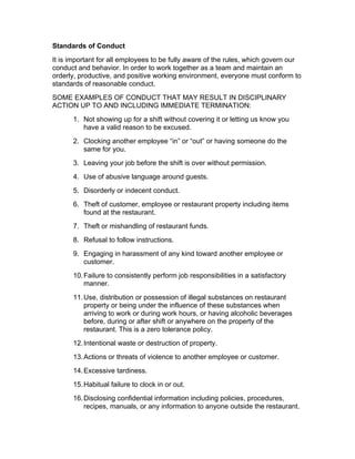 Standards of Conduct
It is important for all employees to be fully aware of the rules, which govern our
conduct and behavior. In order to work together as a team and maintain an
orderly, productive, and positive working environment, everyone must conform to
standards of reasonable conduct.
SOME EXAMPLES OF CONDUCT THAT MAY RESULT IN DISCIPLINARY
ACTION UP TO AND INCLUDING IMMEDIATE TERMINATION:
1. Not showing up for a shift without covering it or letting us know you
have a valid reason to be excused.
2. Clocking another employee “in” or “out” or having someone do the
same for you.
3. Leaving your job before the shift is over without permission.
4. Use of abusive language around guests.
5. Disorderly or indecent conduct.
6. Theft of customer, employee or restaurant property including items
found at the restaurant.
7. Theft or mishandling of restaurant funds.
8. Refusal to follow instructions.
9. Engaging in harassment of any kind toward another employee or
customer.
10.Failure to consistently perform job responsibilities in a satisfactory
manner.
11.Use, distribution or possession of illegal substances on restaurant
property or being under the influence of these substances when
arriving to work or during work hours, or having alcoholic beverages
before, during or after shift or anywhere on the property of the
restaurant. This is a zero tolerance policy.
12.Intentional waste or destruction of property.
13.Actions or threats of violence to another employee or customer.
14.Excessive tardiness.
15.Habitual failure to clock in or out.
16.Disclosing confidential information including policies, procedures,
recipes, manuals, or any information to anyone outside the restaurant.
 
