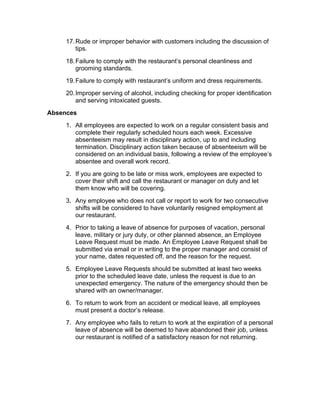 17.Rude or improper behavior with customers including the discussion of
tips.
18.Failure to comply with the restaurant’s personal cleanliness and
grooming standards.
19.Failure to comply with restaurant’s uniform and dress requirements.
20.Improper serving of alcohol, including checking for proper identification
and serving intoxicated guests.
Absences
1. All employees are expected to work on a regular consistent basis and
complete their regularly scheduled hours each week. Excessive
absenteeism may result in disciplinary action, up to and including
termination. Disciplinary action taken because of absenteeism will be
considered on an individual basis, following a review of the employee’s
absentee and overall work record.
2. If you are going to be late or miss work, employees are expected to
cover their shift and call the restaurant or manager on duty and let
them know who will be covering.
3. Any employee who does not call or report to work for two consecutive
shifts will be considered to have voluntarily resigned employment at
our restaurant.
4. Prior to taking a leave of absence for purposes of vacation, personal
leave, military or jury duty, or other planned absence, an Employee
Leave Request must be made. An Employee Leave Request shall be
submitted via email or in writing to the proper manager and consist of
your name, dates requested off, and the reason for the request.
5. Employee Leave Requests should be submitted at least two weeks
prior to the scheduled leave date, unless the request is due to an
unexpected emergency. The nature of the emergency should then be
shared with an owner/manager.
6. To return to work from an accident or medical leave, all employees
must present a doctor’s release.
7. Any employee who fails to return to work at the expiration of a personal
leave of absence will be deemed to have abandoned their job, unless
our restaurant is notified of a satisfactory reason for not returning.
 