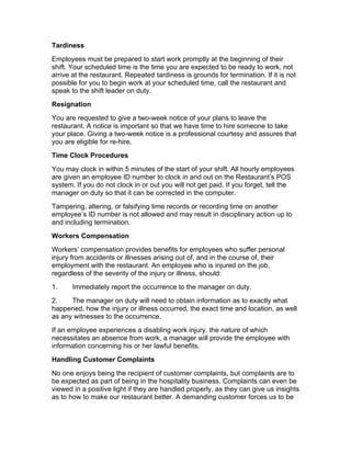 Tardiness
Employees must be prepared to start work promptly at the beginning of their
shift. Your scheduled time is the time you are expected to be ready to work, not
arrive at the restaurant. Repeated tardiness is grounds for termination. If it is not
possible for you to begin work at your scheduled time, call the restaurant and
speak to the shift leader on duty.
Resignation
You are requested to give a two-week notice of your plans to leave the
restaurant. A notice is important so that we have time to hire someone to take
your place. Giving a two-week notice is a professional courtesy and assures that
you are eligible for re-hire.
Time Clock Procedures
You may clock in within 5 minutes of the start of your shift. All hourly employees
are given an employee ID number to clock in and out on the Restaurant’s POS
system. If you do not clock in or out you will not get paid. If you forget, tell the
manager on duty so that it can be corrected in the computer.
Tampering, altering, or falsifying time records or recording time on another
employee’s ID number is not allowed and may result in disciplinary action up to
and including termination.
Workers Compensation
Workers’ compensation provides benefits for employees who suffer personal
injury from accidents or illnesses arising out of, and in the course of, their
employment with the restaurant. An employee who is injured on the job,
regardless of the severity of the injury or illness, should:
1. Immediately report the occurrence to the manager on duty.
2. The manager on duty will need to obtain information as to exactly what
happened, how the injury or illness occurred, the exact time and location, as well
as any witnesses to the occurrence.
If an employee experiences a disabling work injury, the nature of which
necessitates an absence from work, a manager will provide the employee with
information concerning his or her lawful benefits.
Handling Customer Complaints
No one enjoys being the recipient of customer complaints, but complaints are to
be expected as part of being in the hospitality business. Complaints can even be
viewed in a positive light if they are handled properly, as they can give us insights
as to how to make our restaurant better. A demanding customer forces us to be
 