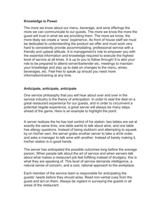 Knowledge is Power
The more we know about our menu, beverage, and wine offerings the
more we can communicate to our guests. The more we know the more the
guest will trust in what we are providing them. The more we know, the
more likely we create a “wow” experience. As front of house staff we must
be dedicated to understanding the product we offer and must work very
hard to consistently provide accommodating, professional service with a
friendly and upbeat attitude. It is management’s role to empower you with
the essential information and knowledge required to execute the highest
level of service at all times. It is up to you to follow through! It is also your
role to be prepared to attend server/bartender etc. meetings to maintain
your knowledge and stay up to date on changes to the menu, wines,
beverages, etc. Feel free to speak up should you need more
information/training at any time.
Anticipate, anticipate, anticipate
One service philosophy that you will hear about over and over in the
service industry is the theory of anticipation. In order to seal the deal on a
great restaurant experience for our guests, and in order to circumvent a
potential negate experience, a great server will always be many steps
ahead of the game. Here is an example to highlight the point:
A server realizes the he has lost control of his station: two tables are sat at
exactly the same time, one table wants to talk about wine, and one table
has allergy questions. Instead of being stubborn and attempting to squeak
by on his/her own, the server grabs another server to take a drink order,
and asks a manager to talk wine with another. Instead of barely making it,
his/her station is in good hands.
The server has anticipated the possible outcomes long before the average
person. When people talk about the art of service and when servers talk
about what makes a restaurant job feel fulfilling instead of drudgery, this is
what they are speaking of. This level of service demands intelligence, a
natural sense of concern, and a cool, rational approach to the workplace.
Each member of the service team is responsible for anticipating the
guests’ needs before they should arise. Read non-verbal cues from the
guest and act on them. Always be vigilant in surveying the guests in all
areas of the restaurant.
 