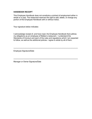 HANDBOOK RECEIPT
This Employee Handbook does not constitute a contract of employment either in
whole or in part. The restaurant reserves the right to add, delete, or change any
portion of the Employee Handbook with or without notice.
Your signature below indicates:
I acknowledge receipt of, and have read, the Employee Handbook that outlines
my obligations as an employee of Matteo’s restaurant. I understand the
Standards of Conduct and each of the rules and regulations which I am expected
to follow, as well as the additional policies. I agree to abide by all of them.
________________________________________________________________
Employee Signature/Date
________________________________________________________________
Manager or Owner Signature/Date
 