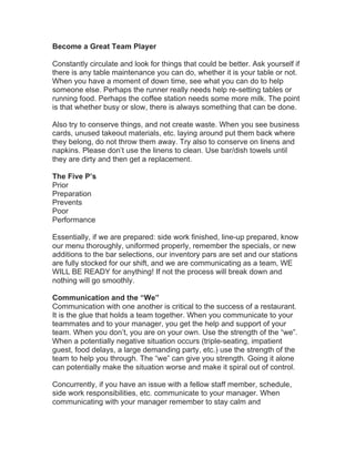 Become a Great Team Player
Constantly circulate and look for things that could be better. Ask yourself if
there is any table maintenance you can do, whether it is your table or not.
When you have a moment of down time, see what you can do to help
someone else. Perhaps the runner really needs help re-setting tables or
running food. Perhaps the coffee station needs some more milk. The point
is that whether busy or slow, there is always something that can be done.
Also try to conserve things, and not create waste. When you see business
cards, unused takeout materials, etc. laying around put them back where
they belong, do not throw them away. Try also to conserve on linens and
napkins. Please don’t use the linens to clean. Use bar/dish towels until
they are dirty and then get a replacement.
The Five P’s
Prior
Preparation
Prevents
Poor
Performance
Essentially, if we are prepared: side work finished, line-up prepared, know
our menu thoroughly, uniformed properly, remember the specials, or new
additions to the bar selections, our inventory pars are set and our stations
are fully stocked for our shift, and we are communicating as a team, WE
WILL BE READY for anything! If not the process will break down and
nothing will go smoothly.
Communication and the “We”
Communication with one another is critical to the success of a restaurant.
It is the glue that holds a team together. When you communicate to your
teammates and to your manager, you get the help and support of your
team. When you don’t, you are on your own. Use the strength of the “we”.
When a potentially negative situation occurs (triple-seating, impatient
guest, food delays, a large demanding party, etc.) use the strength of the
team to help you through. The “we” can give you strength. Going it alone
can potentially make the situation worse and make it spiral out of control.
Concurrently, if you have an issue with a fellow staff member, schedule,
side work responsibilities, etc. communicate to your manager. When
communicating with your manager remember to stay calm and
 