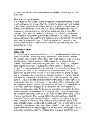 professional. Almost every situation can be worked out amicably and for
the better.
The “Curtain Up” Attitude
It is imperative that all of us in the dining room remember that the “curtain
is up” and we are on a stage from the minute the doors open until the last
guest leaves the restaurant after dinner service. While in the dining room
areas, we must remain in our role. It is totally unacceptable to carry on
long conversations during service where guests can see or hear. No
member of the team should loudly voice any complaints to management or
co-workers in a way that a guest might overhear. If you need to vent or
voice a complaint, do so at the end of service and in private. Or, if it cannot
wait, ask the manager to step off the floor so you can discuss it in the
office. When the guest sees us out of character, we lose, they lose, and
the restaurant loses.
Moments of Truth
(Scenario)
A potential guest leaves their house expecting a relaxing wonderful dinner
at our restaurant. On the way, they call ahead to inquire about the wait.
The person answering the phone after eight rings does not know what the
wait times but puts the guest on hold for about six minutes while she
checks. She comes back, tells the guest, and “click” hangs up. The guest
calls back to inquire about putting their name on the list prior to their
arrival. The hostess informs the guest that it is not our policy to do so. The
guest still proceeds on and arrives at the restaurant. After circling the
parking lot several times, looking for a space and almost giving up, they
see an employee, shirt untucked, smoking a cigarette, on the way to their
car and then pulling out of a space nice and close to the door; the guest
pulls in. They are glad to have found the building because although it was
dusk, neither the sign nor the lights on the outside of the building were lit.
As the guests walk in, they almost step in the left over to-go food spill that
a previous patron has dropped on the sidewalk. The front door has a
broken handle on one side. As the guests arrive they proceed to the host
station and wait for someone to acknowledge them. They put their name
on the list and are told it will be a 20-30 minute wait by the hostess, who is
chewing gum loudly. They look up at the television and know it is 8:00
because “Dancing with the Stars” is just coming on. At the bar, they get a
drink, and realize they only have another 5 minutes to wait before their
table should be ready. Another 20 minutes go by, they are still sitting at the
bar wishing they would have been offered a refill on their drinks, or that
they had been able to order an appetizer as they were very hungry. One of
the party members goes to the hostess stand to inquire about their table.
 